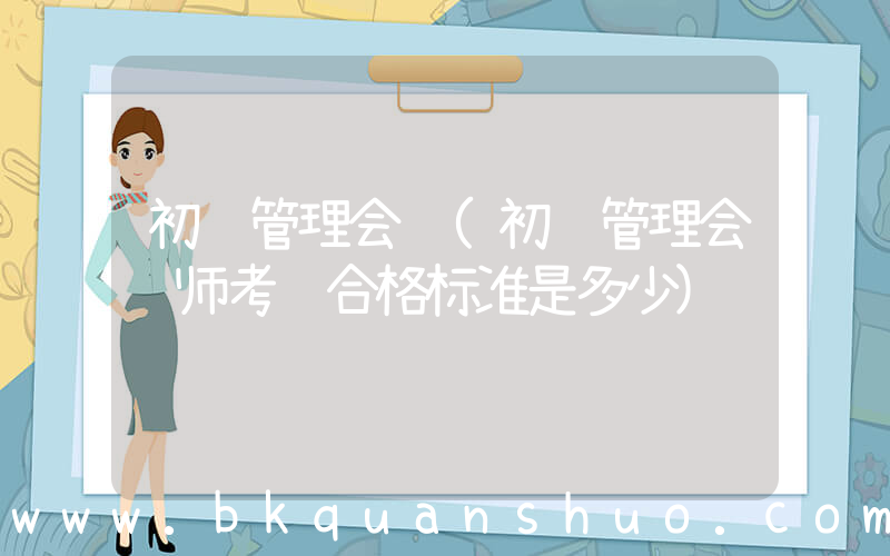 初级管理会计(初级管理会计师考试合格标准是多少)