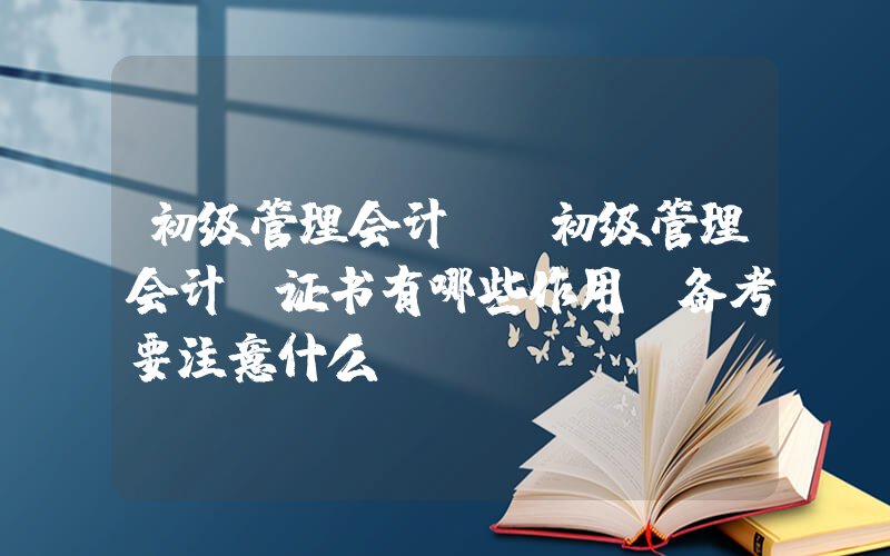 初级管理会计师(初级管理会计师证书有哪些作用？备考要注意什么？)