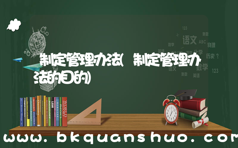 制定管理办法(制定管理办法的目的)