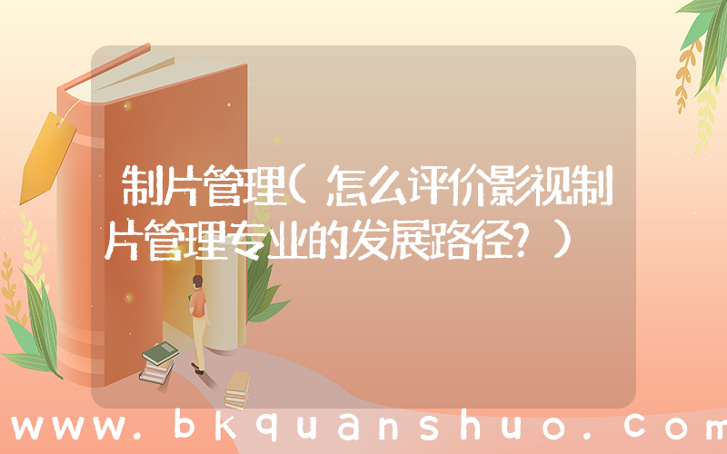 制片管理(怎么评价影视制片管理专业的发展路径？)