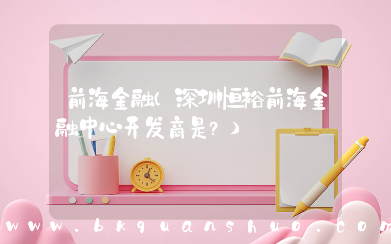 前海金融(深圳恒裕前海金融中心开发商是？)