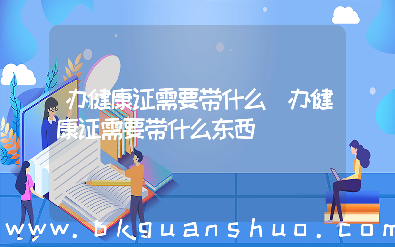 办健康证需要带什么(办健康证需要带什么东西)
