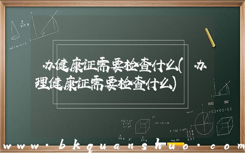 办健康证需要检查什么(办理健康证需要检查什么)