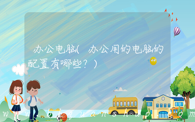 办公电脑(办公用的电脑的配置有哪些？)