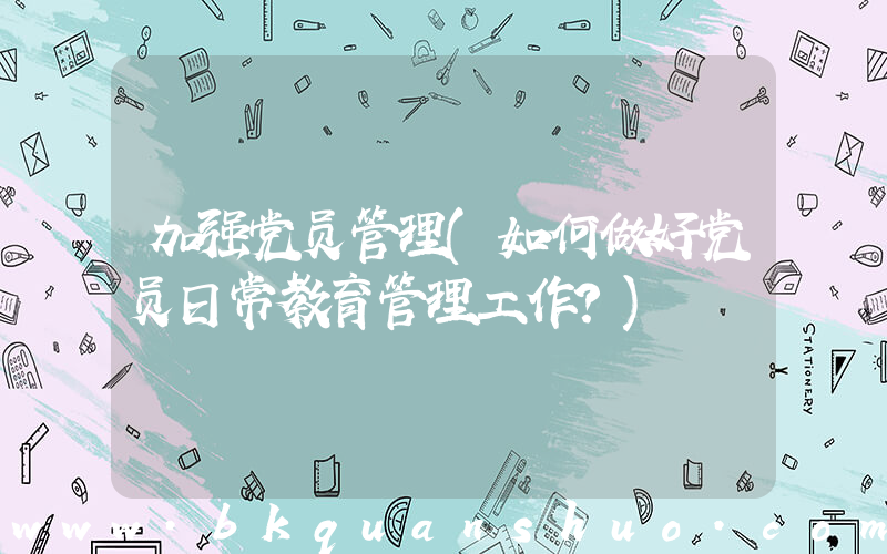 加强党员管理(如何做好党员日常教育管理工作？)