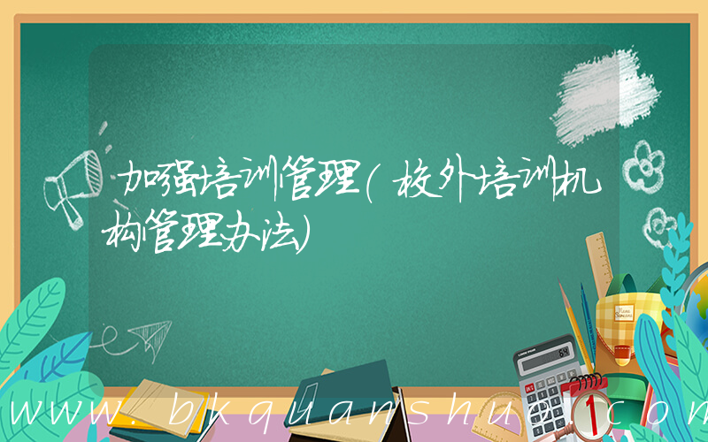 加强培训管理(校外培训机构管理办法)