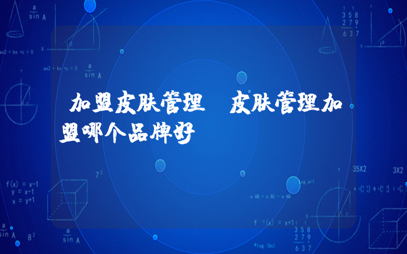 加盟皮肤管理(皮肤管理加盟哪个品牌好)