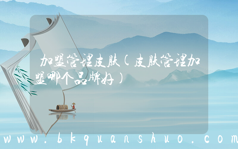加盟管理皮肤(皮肤管理加盟哪个品牌好)