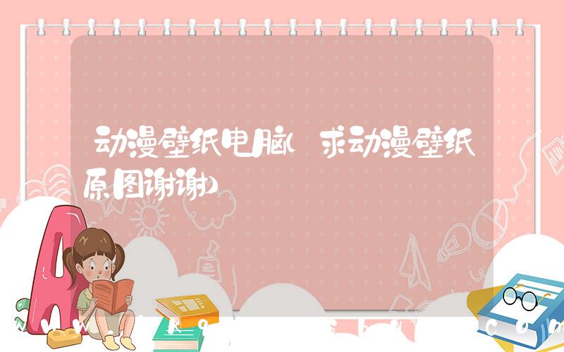 动漫壁纸电脑(求动漫壁纸原图谢谢)