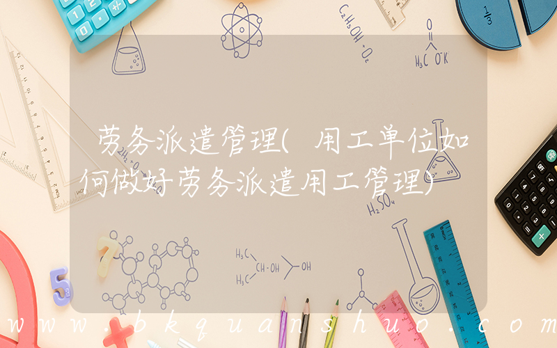 劳务派遣管理(用工单位如何做好劳务派遣用工管理)