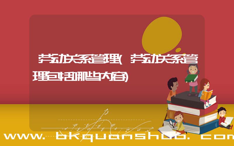 劳动关系管理(劳动关系管理包括哪些内容)