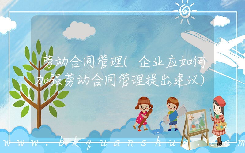 劳动合同管理(企业应如何加强劳动合同管理提出建议)