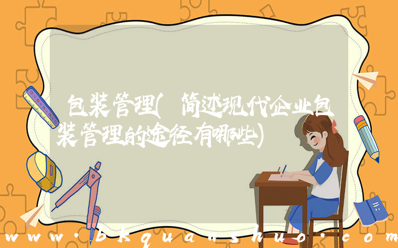 包装管理(简述现代企业包装管理的途径有哪些)
