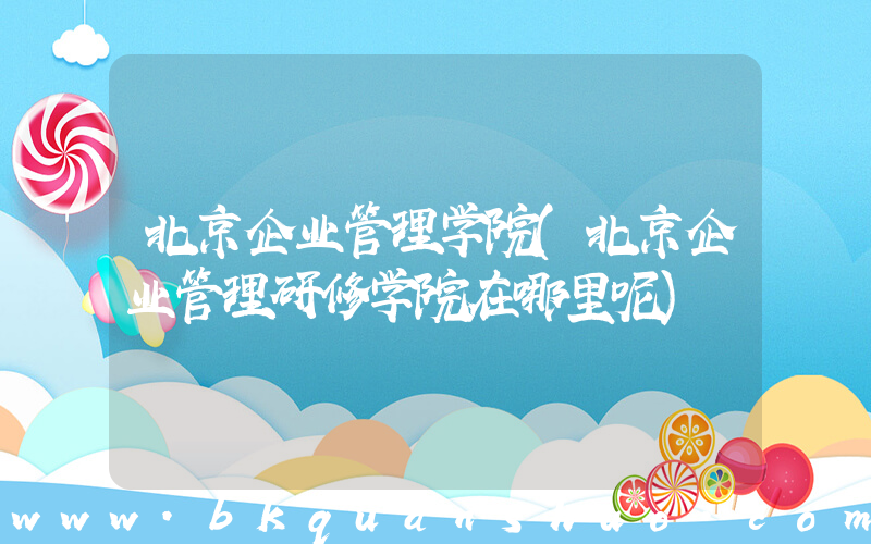 北京企业管理学院(北京企业管理研修学院在哪里呢)