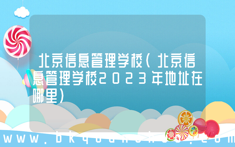 北京信息管理学校(北京信息管理学校2023年地址在哪里)