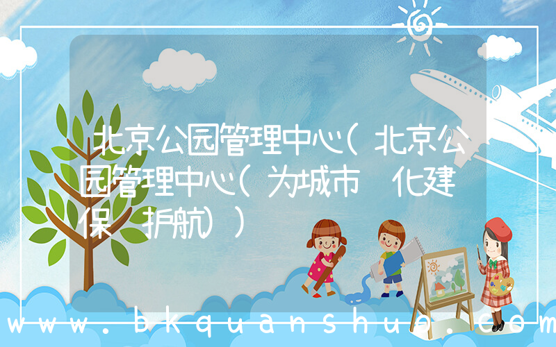 北京公园管理中心(北京公园管理中心(为城市绿化建设保驾护航))