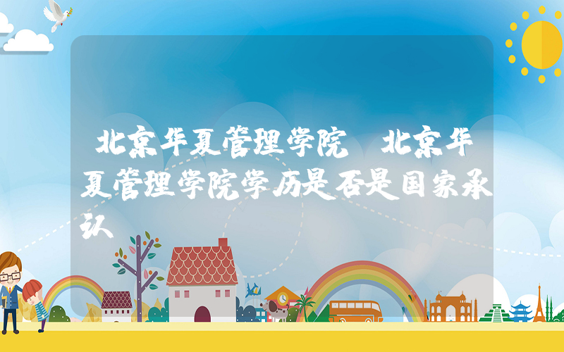 北京华夏管理学院(北京华夏管理学院学历是否是国家承认)