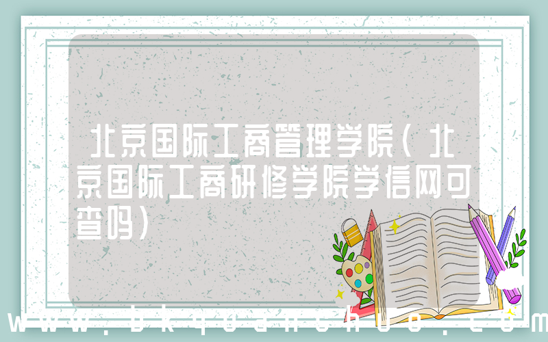 北京国际工商管理学院(北京国际工商研修学院学信网可查吗)