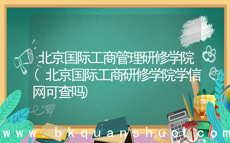 北京国际工商管理研修学院(北京国际工商研修学院学信网可查吗)