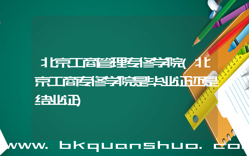 北京工商管理专修学院(北京工商专修学院是毕业证还是结业证)