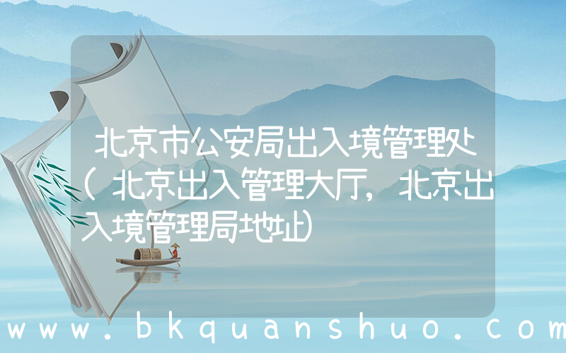 北京市公安局出入境管理处(北京出入管理大厅,北京出入境管理局地址)