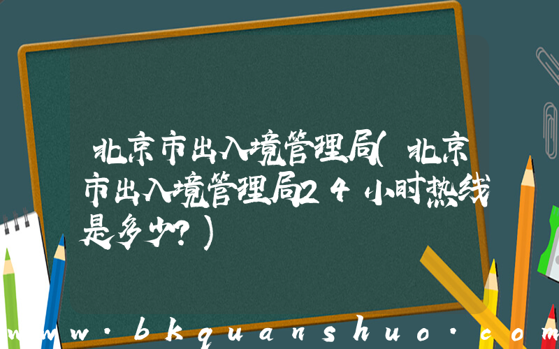 北京市出入境管理局(北京市出入境管理局24小时热线是多少？)