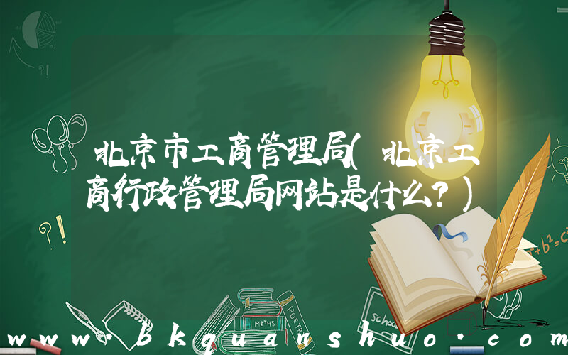 北京市工商管理局(北京工商行政管理局网站是什么？)