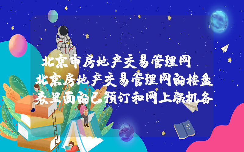 北京市房地产交易管理网(北京房地产交易管理网的楼盘表里面的已预订和网上联机备案是什么意思)