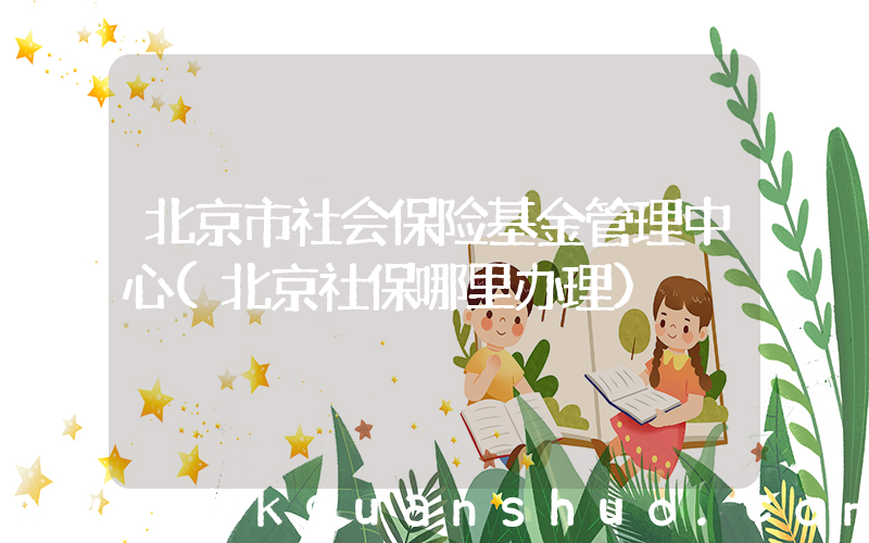 北京市社会保险基金管理中心(北京社保哪里办理)