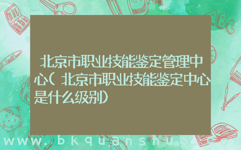 北京市职业技能鉴定管理中心(北京市职业技能鉴定中心是什么级别)