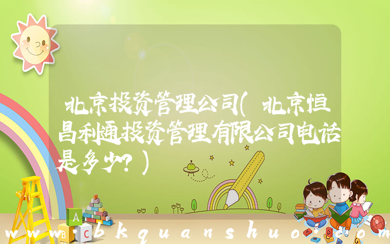 北京投资管理公司(北京恒昌利通投资管理有限公司电话是多少？)