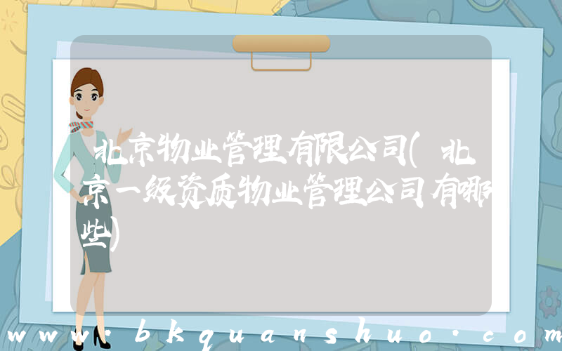 北京物业管理有限公司(北京一级资质物业管理公司有哪些)