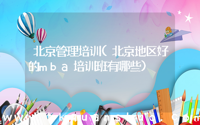 北京管理培训(北京地区好的mba培训班有哪些)