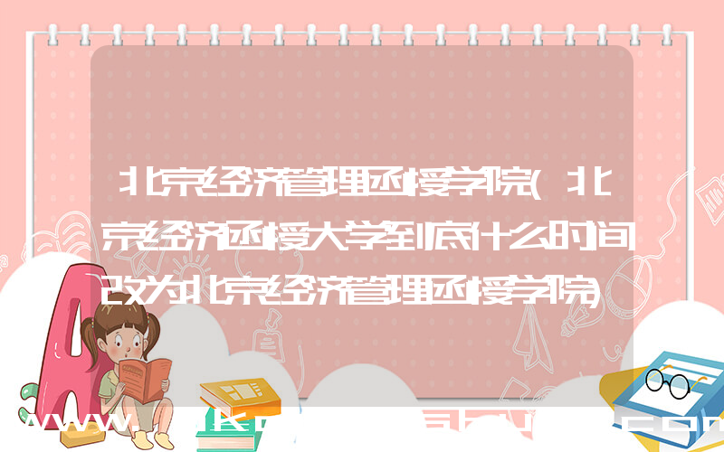 北京经济管理函授学院(北京经济函授大学到底什么时间改为北京经济管理函授学院)