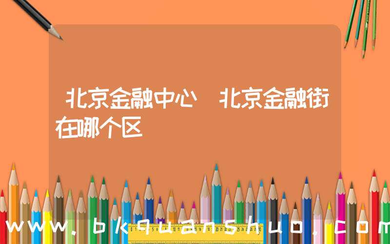 北京金融中心(北京金融街在哪个区)