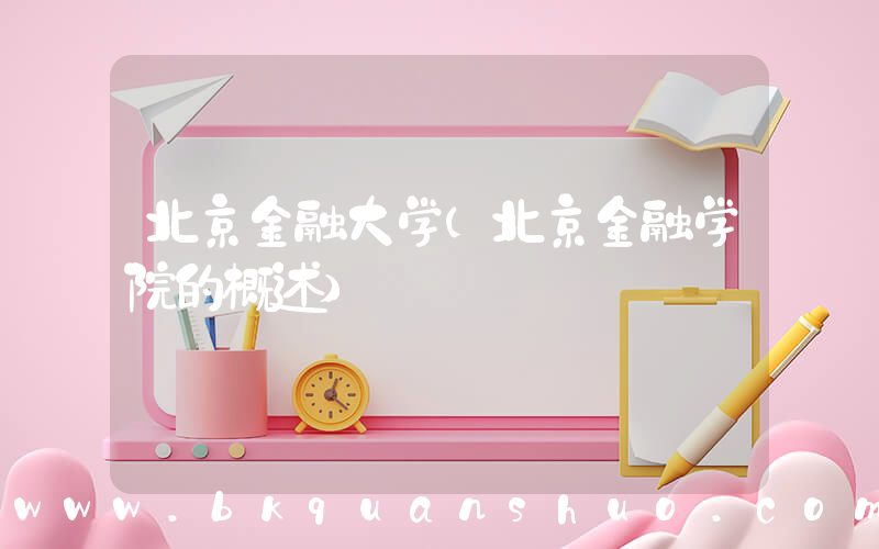 北京金融大学(北京金融学院的概述)