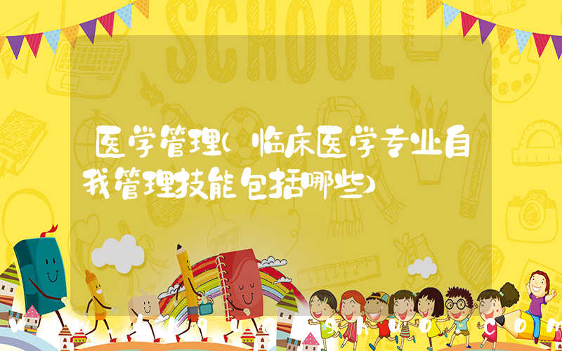 医学管理(临床医学专业自我管理技能包括哪些)