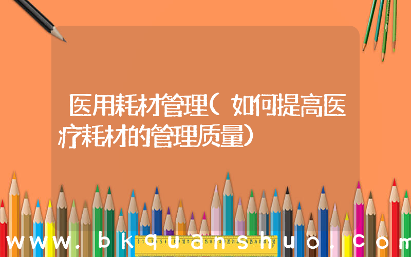医用耗材管理(如何提高医疗耗材的管理质量)