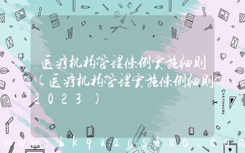 医疗机构管理条例实施细则(医疗机构管理实施条例细则2023)