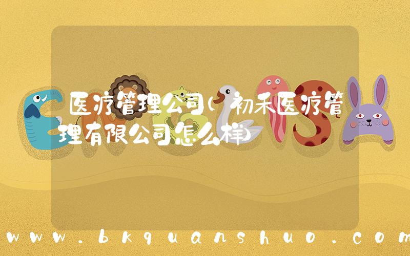 医疗管理公司(初禾医疗管理有限公司怎么样)