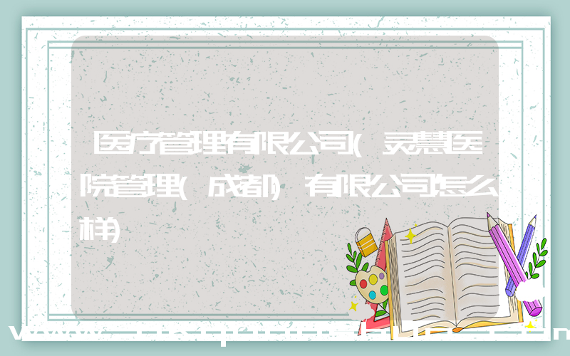 医疗管理有限公司(灵慧医院管理(成都)有限公司怎么样)