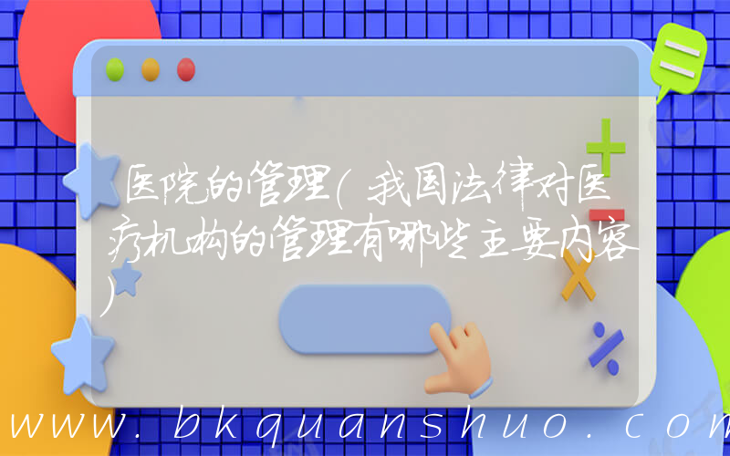 医院的管理(我国法律对医疗机构的管理有哪些主要内容)