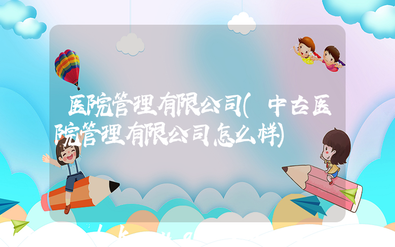 医院管理有限公司(中古医院管理有限公司怎么样)