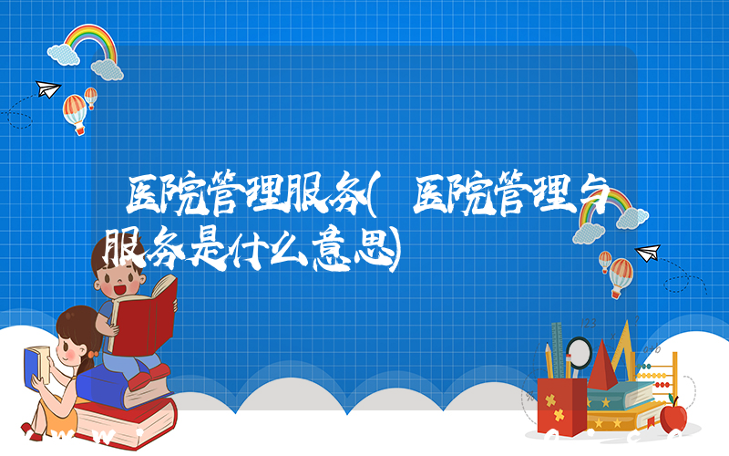 医院管理服务(医院管理与服务是什么意思)
