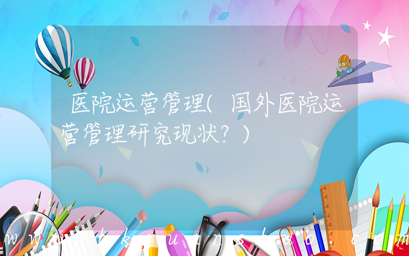 医院运营管理(国外医院运营管理研究现状？)