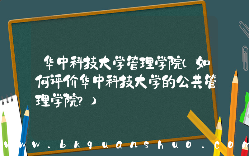 华中科技大学管理学院(如何评价华中科技大学的公共管理学院？)