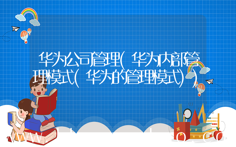 华为公司管理(华为内部管理模式(华为的管理模式))