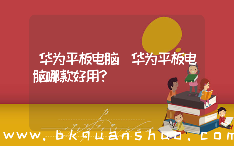 华为平板电脑(华为平板电脑哪款好用？)