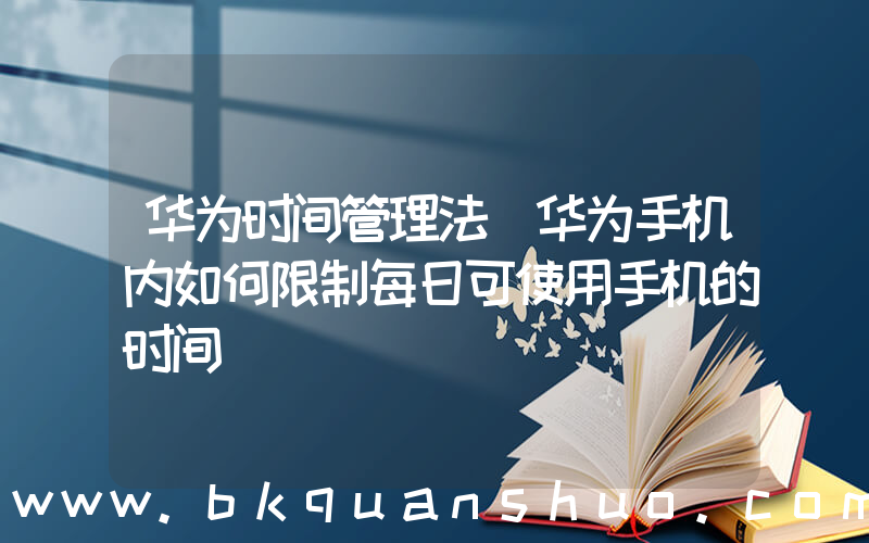 华为时间管理法(华为手机内如何限制每日可使用手机的时间)