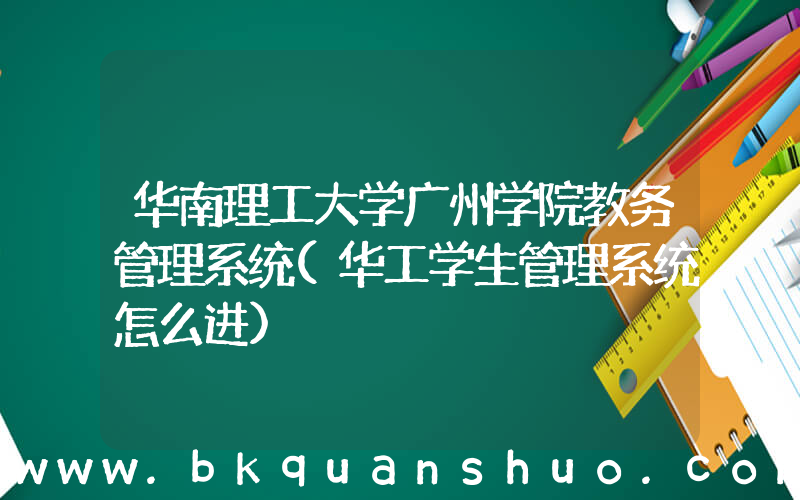 华南理工大学广州学院教务管理系统(华工学生管理系统怎么进)